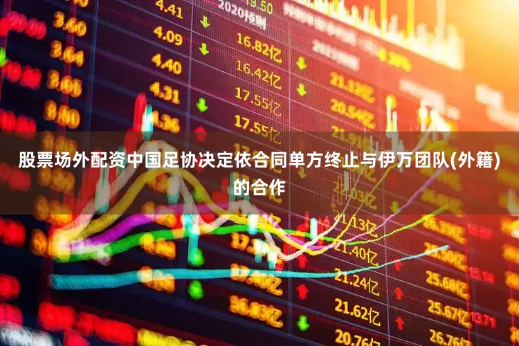 股票场外配资中国足协决定依合同单方终止与伊万团队(外籍)的合作