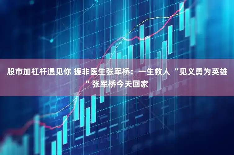 股市加杠杆遇见你 援非医生张军桥：一生救人 “见义勇为英雄”张军桥今天回家