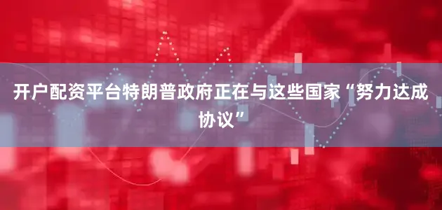 开户配资平台特朗普政府正在与这些国家“努力达成协议”