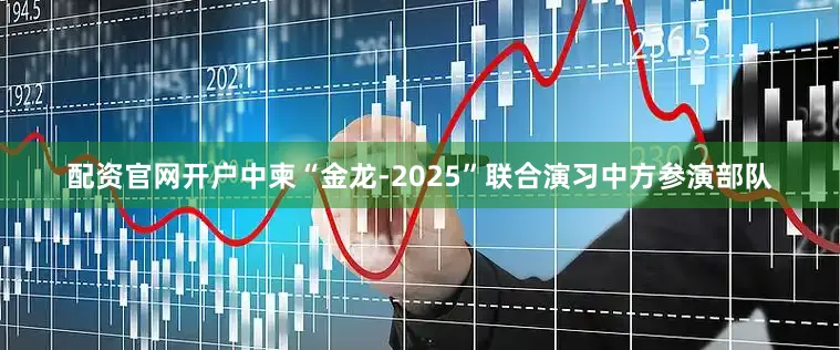 配资官网开户中柬“金龙-2025”联合演习中方参演部队