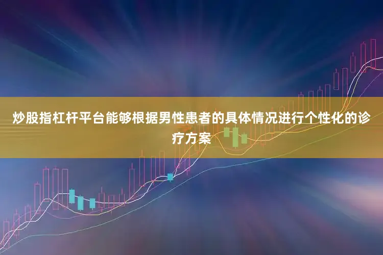 炒股指杠杆平台能够根据男性患者的具体情况进行个性化的诊疗方案