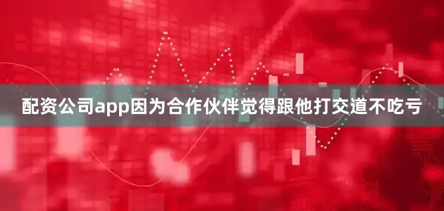 配资公司app因为合作伙伴觉得跟他打交道不吃亏
