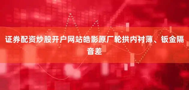 证券配资炒股开户网站皓影原厂轮拱内衬薄、钣金隔音差