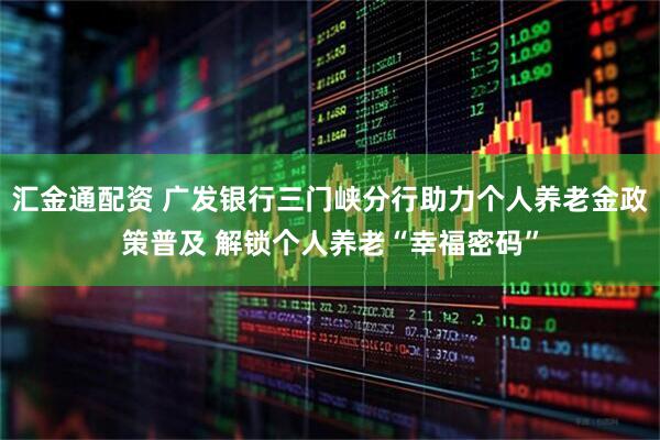 汇金通配资 广发银行三门峡分行助力个人养老金政策普及 解锁个人养老“幸福密码”