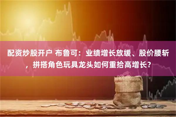 配资炒股开户 布鲁可：业绩增长放缓、股价腰斩，拼搭角色玩具龙头如何重拾高增长？