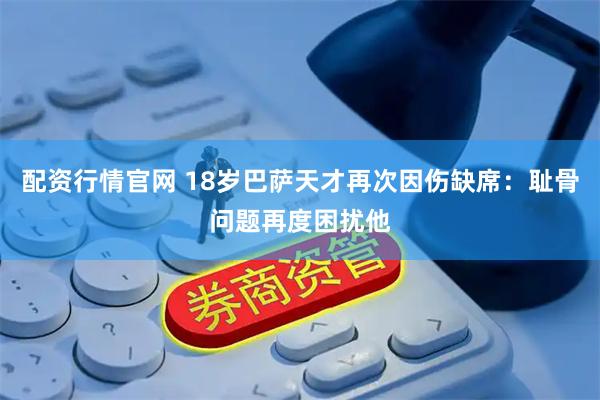 配资行情官网 18岁巴萨天才再次因伤缺席：耻骨问题再度困扰他