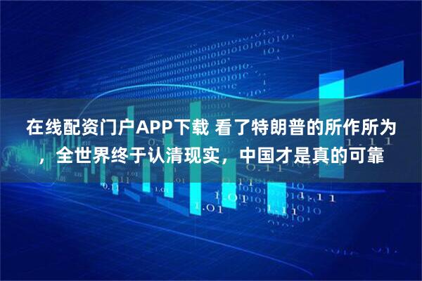 在线配资门户APP下载 看了特朗普的所作所为，全世界终于认清现实，中国才是真的可靠