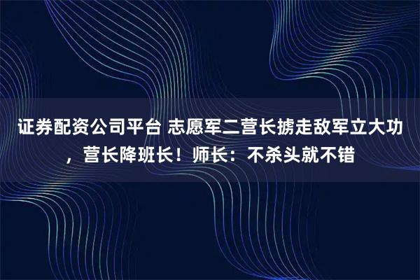 证券配资公司平台 志愿军二营长掳走敌军立大功，营长降班长！师长：不杀头就不错