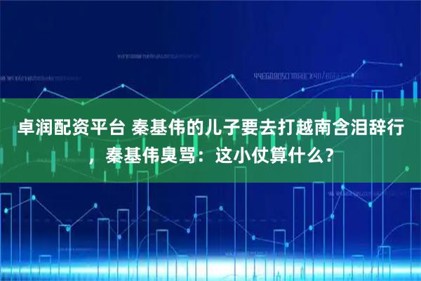 卓润配资平台 秦基伟的儿子要去打越南含泪辞行，秦基伟臭骂：这小仗算什么？