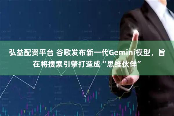 弘益配资平台 谷歌发布新一代Gemini模型，旨在将搜索引擎打造成“思维伙伴”