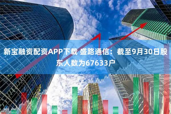 新宝融资配资APP下载 盛路通信：截至9月30日股东人数为67633户