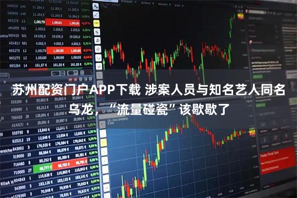 苏州配资门户APP下载 涉案人员与知名艺人同名乌龙，“流量碰瓷”该歇歇了