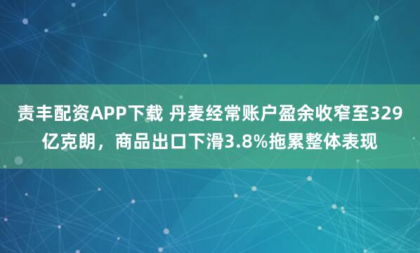 责丰配资APP下载 丹麦经常账户盈余收窄至329亿克朗，商品出口下滑3.8%拖累整体表现