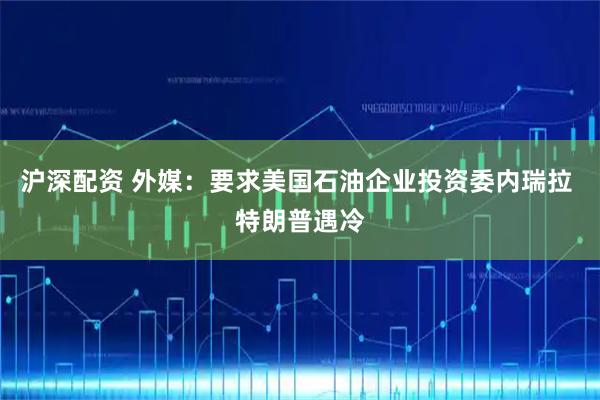 沪深配资 外媒：要求美国石油企业投资委内瑞拉 特朗普遇冷