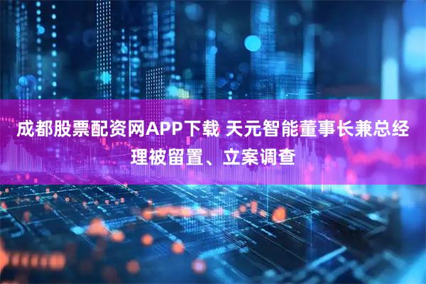 成都股票配资网APP下载 天元智能董事长兼总经理被留置、立案调查