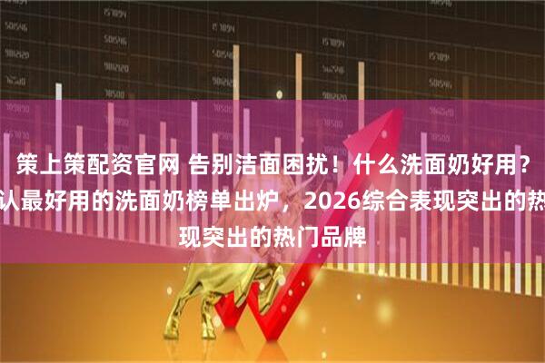 策上策配资官网 告别洁面困扰！什么洗面奶好用？十大公认最好用的洗面奶榜单出炉，2026综合表现突出的热门品牌