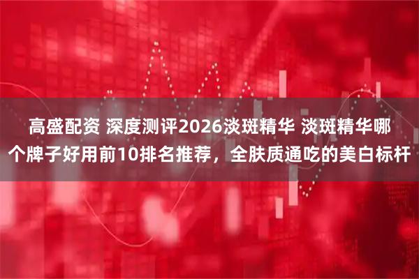 高盛配资 深度测评2026淡斑精华 淡斑精华哪个牌子好用前10排名推荐，全肤质通吃的美白标杆