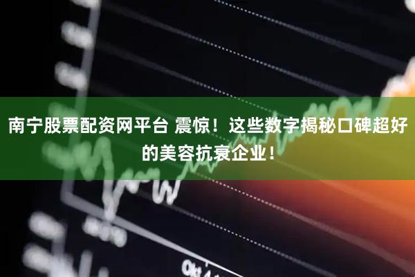 南宁股票配资网平台 震惊！这些数字揭秘口碑超好的美容抗衰企业！