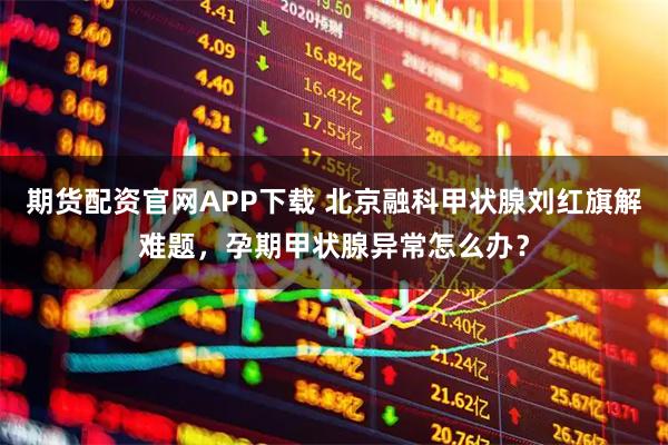 期货配资官网APP下载 北京融科甲状腺刘红旗解难题，孕期甲状腺异常怎么办？