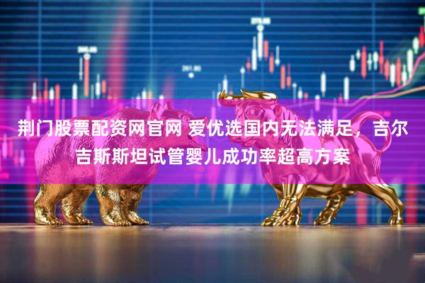 荆门股票配资网官网 爱优选国内无法满足，吉尔吉斯斯坦试管婴儿成功率超高方案