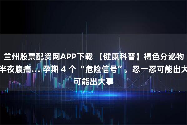 兰州股票配资网APP下载 【健康科普】褐色分泌物、半夜腹痛… 孕期 4 个 “危险信号”，忍一忍可能出大事