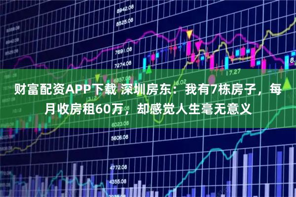 财富配资APP下载 深圳房东：我有7栋房子，每月收房租60万，却感觉人生毫无意义