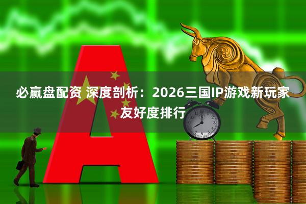 必赢盘配资 深度剖析：2026三国IP游戏新玩家友好度排行