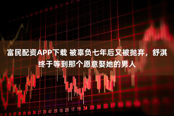 富民配资APP下载 被辜负七年后又被抛弃，舒淇终于等到那个愿意娶她的男人
