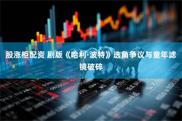 股涨柜配资 剧版《哈利·波特》选角争议与童年滤镜破碎