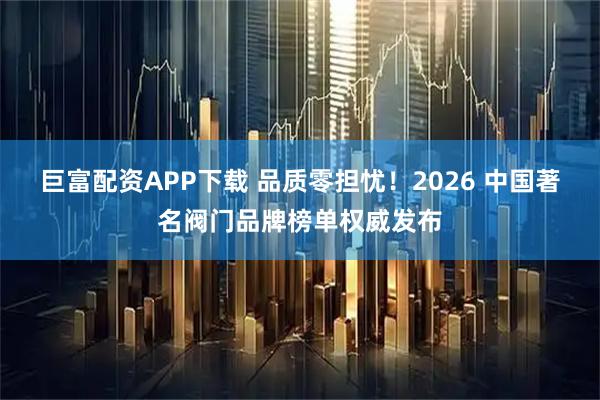 巨富配资APP下载 品质零担忧！2026 中国著名阀门品牌榜单权威发布
