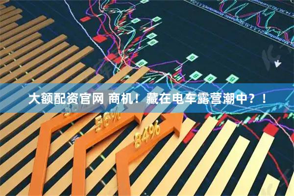 大额配资官网 商机！藏在电车露营潮中？！