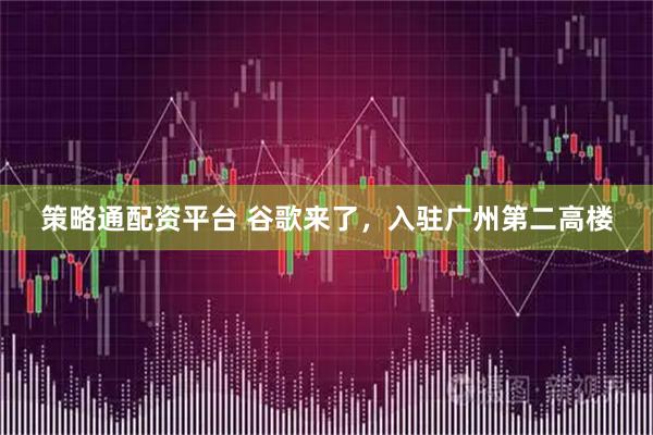 策略通配资平台 谷歌来了，入驻广州第二高楼